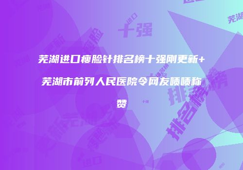 芜湖进口瘦脸针排名榜十强刚更新+芜湖市前列人民医院令网友啧啧称赞