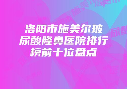 洛阳市施美尔玻尿酸隆鼻医院排行榜前十位盘点