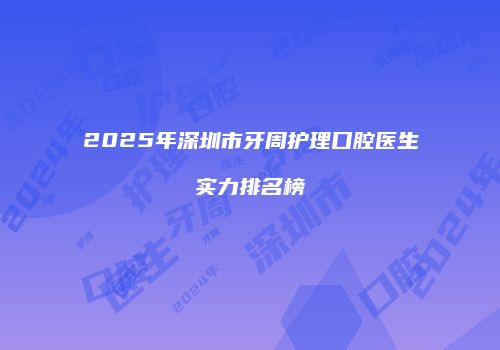 2025年深圳市牙周护理口腔医生实力排名榜
