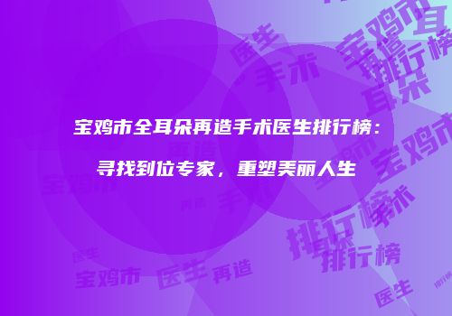 宝鸡市全耳朵再造手术医生排行榜：寻找到位专家，重塑美丽人生