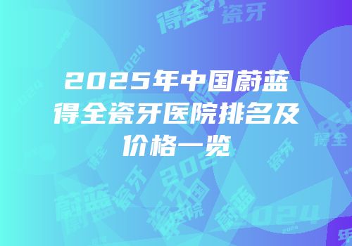2025年中国蔚蓝得全瓷牙医院排名及价格一览