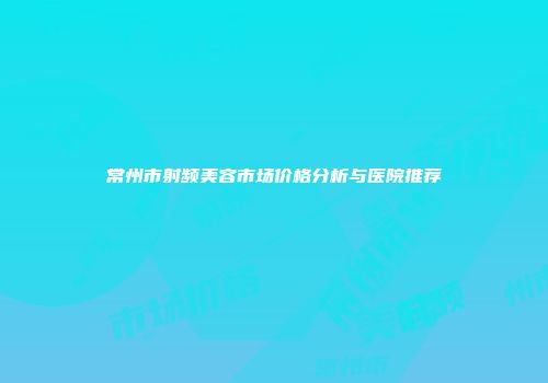 常州市射频美容市场价格分析与医院推荐