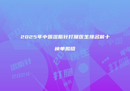 2025年中国溶脂针打腿医生排名前十榜单揭晓