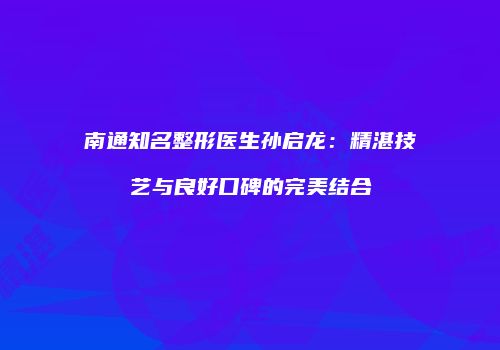 南通知名整形医生孙启龙：精湛技艺与良好口碑的完美结合