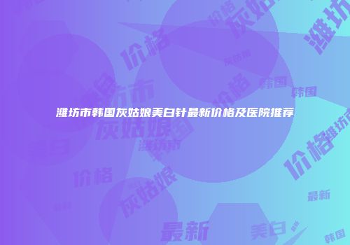 潍坊市韩国灰姑娘美白针最新价格及医院推荐