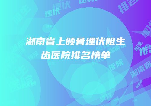 湖南省上颌骨埋伏阻生齿医院排名榜单