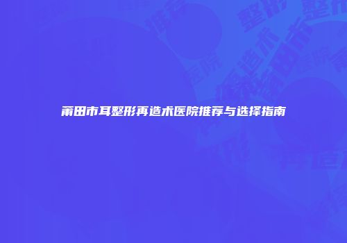 莆田市耳整形再造术医院推荐与选择指南