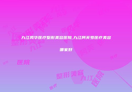 九江风华医疗整形美容医院,九江阿芙罗医疗美容哪家好