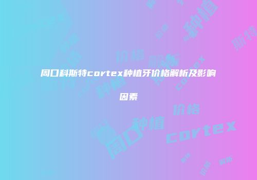 周口科斯特cortex种植牙价格解析及影响因素