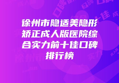 徐州市隐适美隐形矫正成人版医院综合实力前十佳口碑排行榜