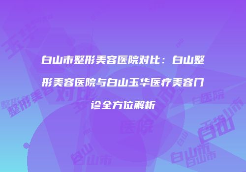白山市整形美容医院对比：白山整形美容医院与白山玉华医疗美容门诊全方位解析