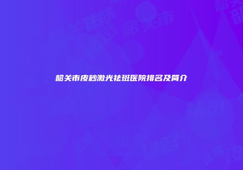韶关市皮秒激光祛斑医院排名及简介