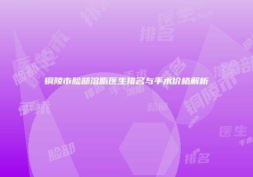 铜陵市脸部溶脂医生排名与手术价格解析