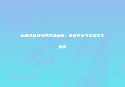 襄阳市耳朵整形市场解析：价格行情与医院医生推荐