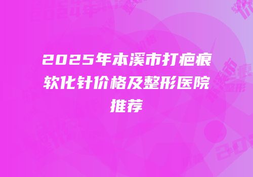 2025年本溪市打疤痕软化针价格及整形医院推荐