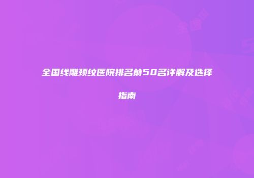 全国线雕颈纹医院排名前50名详解及选择指南