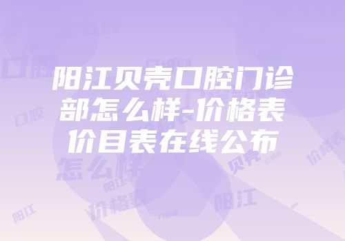 阳江贝壳口腔门诊部怎么样-价格表价目表在线公布