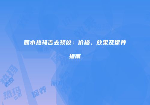 丽水热玛吉去颈纹：价格、效果及保养指南
