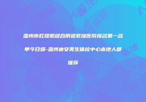 温州市肛提肌缝合阴道紧缩医院排名第一名单今日爆-温州迪安美生体检中心本地人都推荐