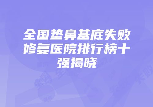 全国垫鼻基底失败修复医院排行榜十强揭晓