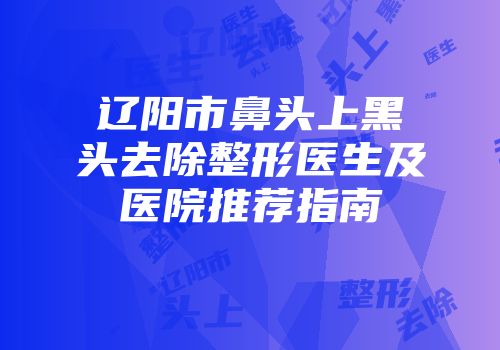 辽阳市鼻头上黑头去除整形医生及医院推荐指南
