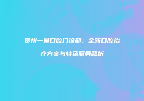 贺州一景口腔门诊部：全新口腔治疗方案与特色服务解析