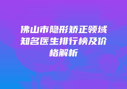 佛山市隐形矫正领域知名医生排行榜及价格解析