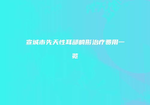 宣城市先天性耳部畸形治疗费用一览
