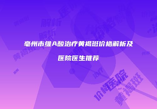 亳州市维A酸治疗黄褐斑价格解析及医院医生推荐