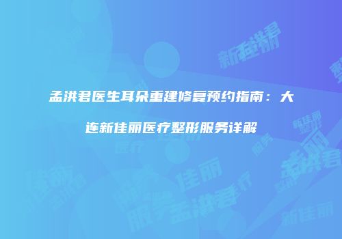 孟洪君医生耳朵重建修复预约指南：大连新佳丽医疗整形服务详解