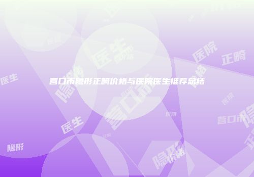 营口市隐形正畸价格与医院医生推荐总结