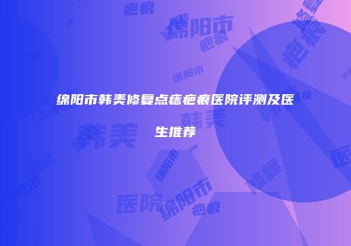 绵阳市韩美修复点痣疤痕医院评测及医生推荐
