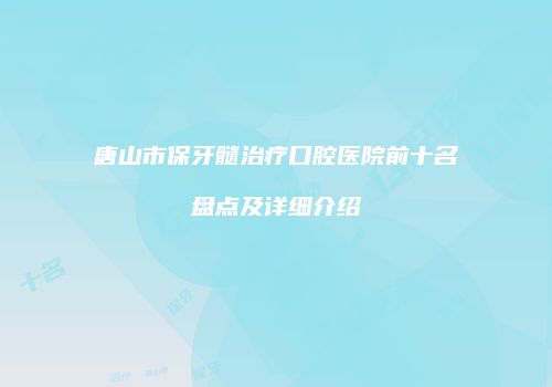 唐山市保牙髓治疗口腔医院前十名盘点及详细介绍