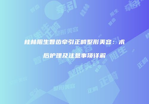 桂林阻生智齿牵引正畸整形美容：术后护理及注意事项详解