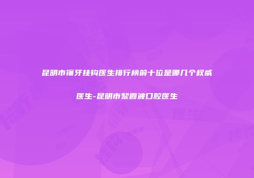 昆明市镶牙挂钩医生排行榜前十位是哪几个权威医生-昆明市黎霞波口腔医生