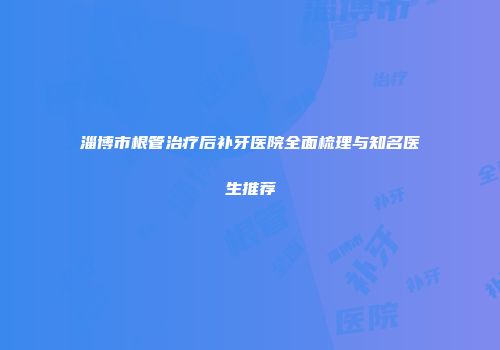 淄博市根管治疗后补牙医院全面梳理与知名医生推荐