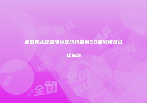 全国韩式综合隆鼻医院排名前50名解析及选择指南