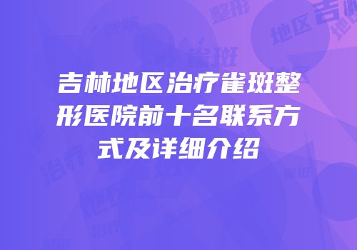 吉林地区治疗雀斑整形医院前十名联系方式及详细介绍