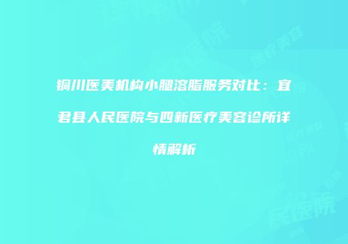 铜川医美机构小腿溶脂服务对比：宜君县人民医院与四新医疗美容诊所详情解析