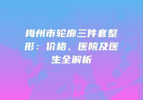 梅州市轮廓三件套整形：价格、医院及医生全解析