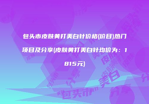 包头市皮肤黄打美白针价格(价目)热门项目及分享(皮肤黄打美白针均价为：1815元)