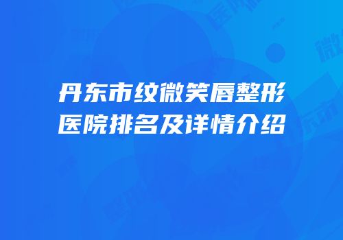 丹东市纹微笑唇整形医院排名及详情介绍