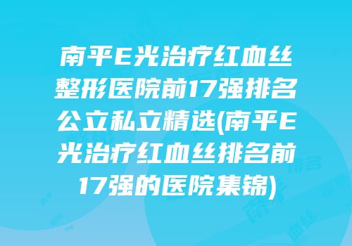 南平E光治疗红血丝整形医院前17强排名公立私立精选(南平E光治疗红血丝排名前17强的医院集锦)