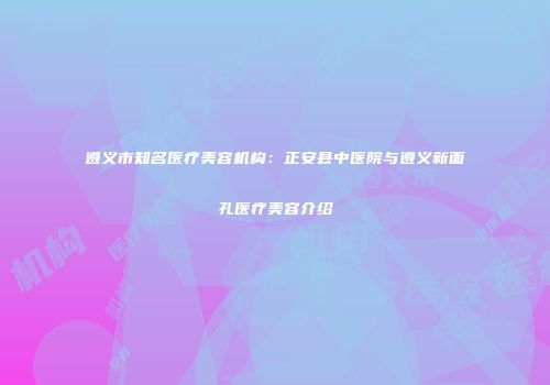 遵义市知名医疗美容机构：正安县中医院与遵义新面孔医疗美容介绍