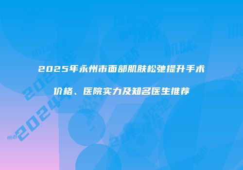 2025年永州市面部肌肤松弛提升手术价格、医院实力及知名医生推荐