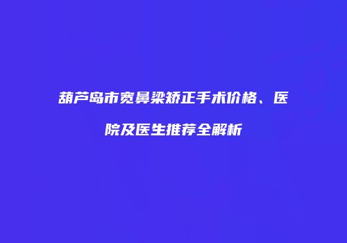 葫芦岛市宽鼻梁矫正手术价格、医院及医生推荐全解析