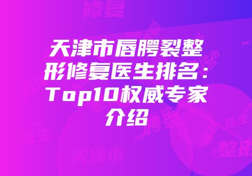 天津市唇腭裂整形修复医生排名：Top10权威专家介绍