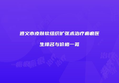 遵义市皮肤软组织扩张术治疗瘢痕医生排名与价格一览