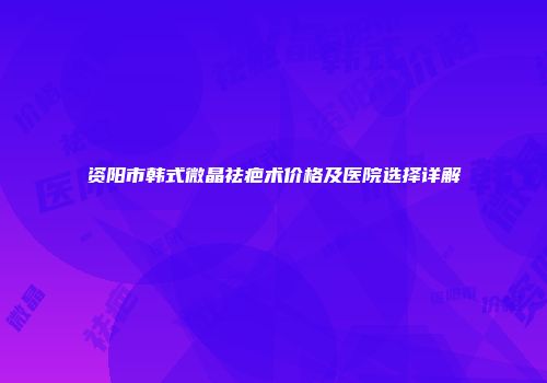 资阳市韩式微晶祛疤术价格及医院选择详解