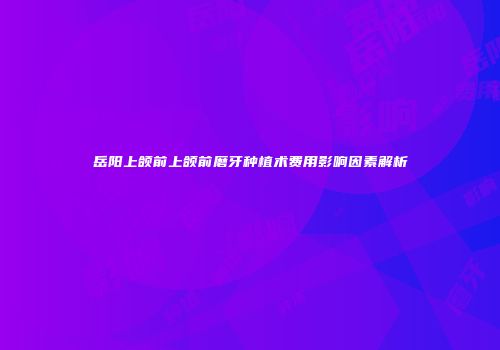 岳阳上颌前上颌前磨牙种植术费用影响因素解析